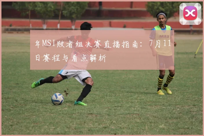 年MSI败者组决赛直播指南：7月11日赛程与看点解析