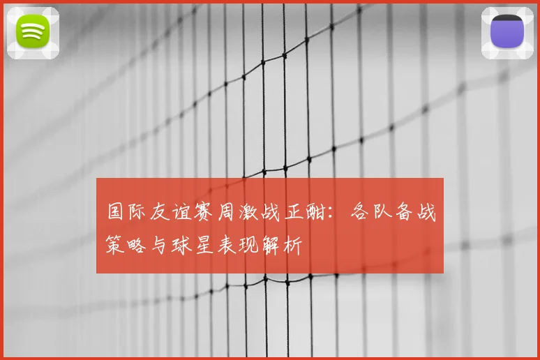 国际友谊赛周激战正酣:各队备战策略与球星表现解析