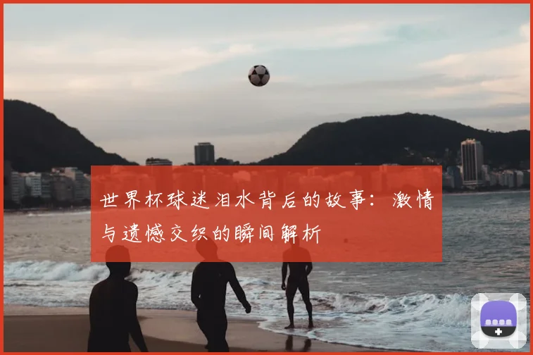 世界杯球迷泪水背后的故事：激情与遗憾交织的瞬间解析