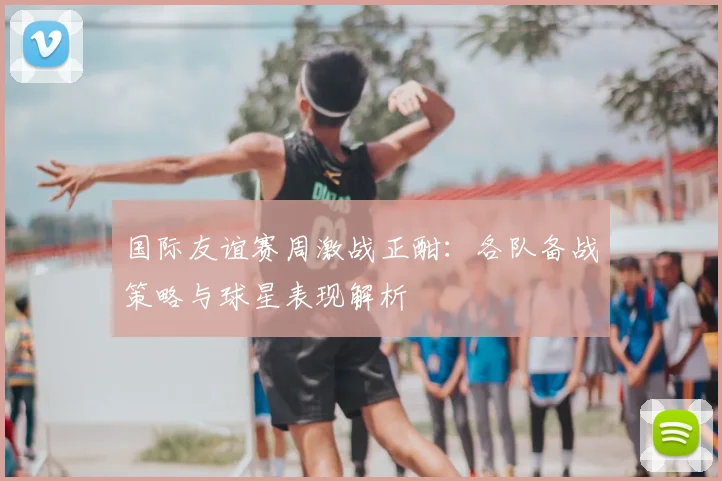 国际友谊赛周激战正酣：各队备战策略与球星表现解析