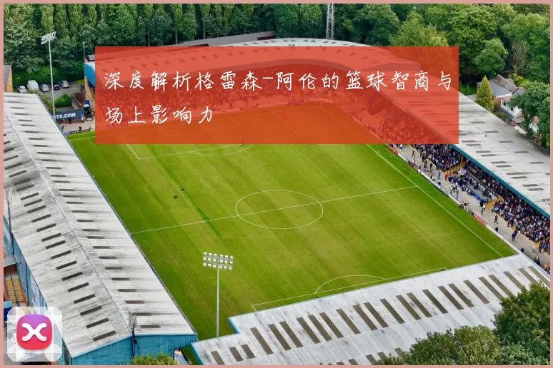 深度解析格雷森-阿伦的篮球智商与场上影响力