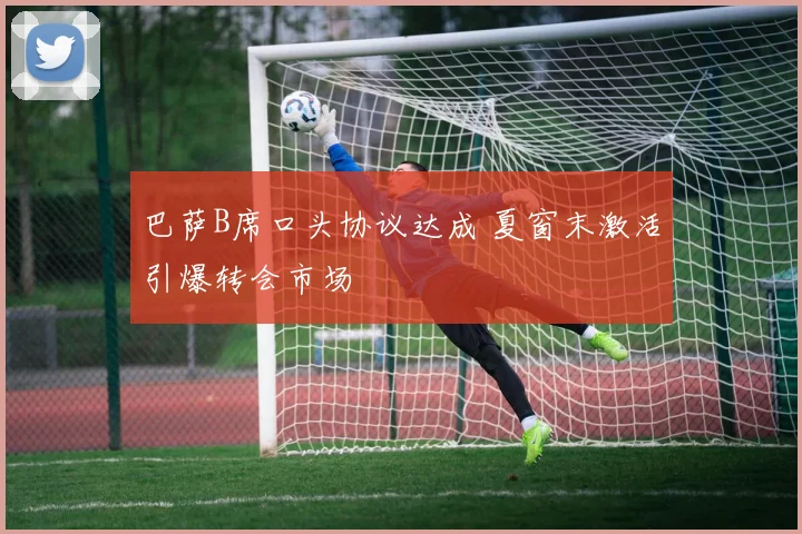 巴萨B席口头协议达成 夏窗末激活引爆转会市场