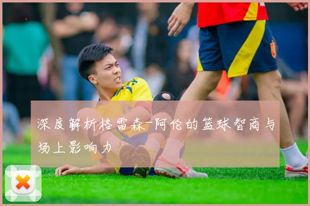 深度解析格雷森-阿伦的篮球智商与场上影响力