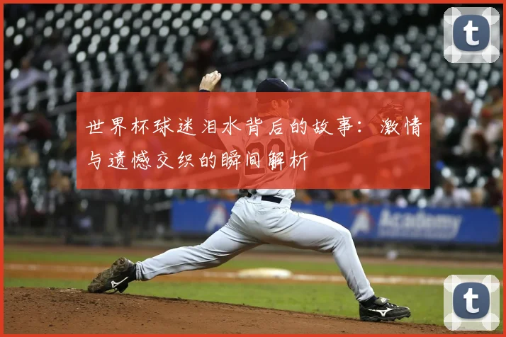 世界杯球迷泪水背后的故事:激情与遗憾交织的瞬间解析