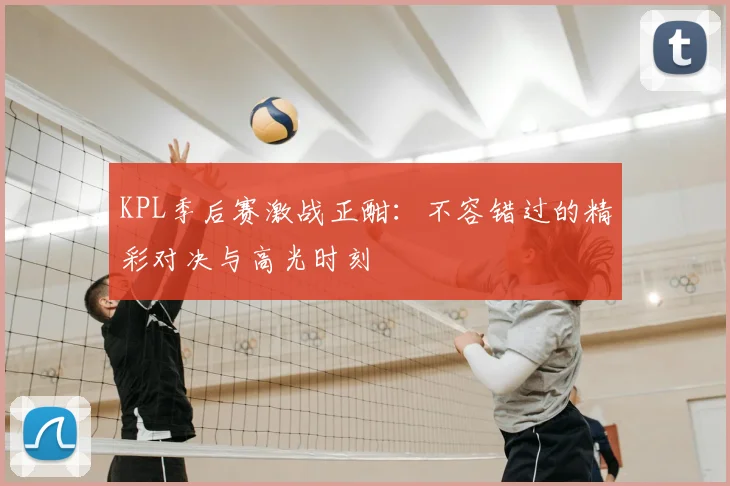 KPL季后赛激战正酣：不容错过的精彩对决与高光时刻